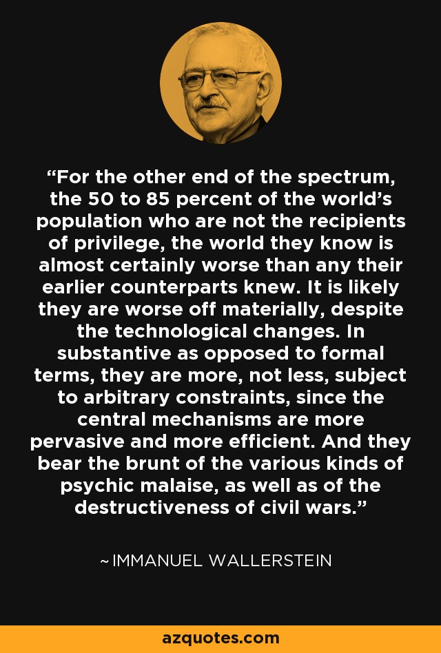 For the other end of the spectrum, the 50 to 85 percent of the world's population who are not the recipients of privilege, the world they know is almost certainly worse than any their earlier counterparts knew. It is likely they are worse off materially, despite the technological changes. In substantive as opposed to formal terms, they are more, not less, subject to arbitrary constraints, since the central mechanisms are more pervasive and more efficient. And they bear the brunt of the various kinds of psychic malaise, as well as of the destructiveness of civil wars. - Immanuel Wallerstein