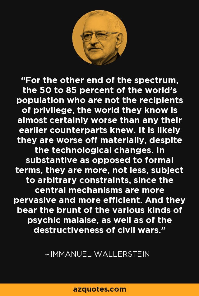 For the other end of the spectrum, the 50 to 85 percent of the world's population who are not the recipients of privilege, the world they know is almost certainly worse than any their earlier counterparts knew. It is likely they are worse off materially, despite the technological changes. In substantive as opposed to formal terms, they are more, not less, subject to arbitrary constraints, since the central mechanisms are more pervasive and more efficient. And they bear the brunt of the various kinds of psychic malaise, as well as of the destructiveness of civil wars. - Immanuel Wallerstein