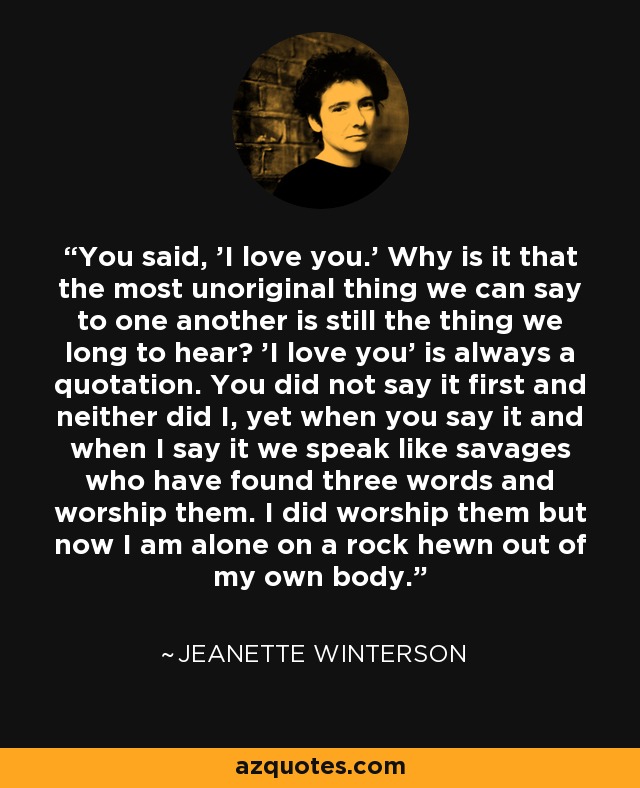 You said, 'I love you.' Why is it that the most unoriginal thing we can say to one another is still the thing we long to hear? 'I love you' is always a quotation. You did not say it first and neither did I, yet when you say it and when I say it we speak like savages who have found three words and worship them. I did worship them but now I am alone on a rock hewn out of my own body. - Jeanette Winterson