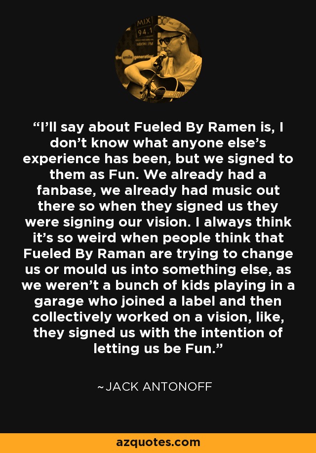 I'll say about Fueled By Ramen is, I don't know what anyone else's experience has been, but we signed to them as Fun. We already had a fanbase, we already had music out there so when they signed us they were signing our vision. I always think it's so weird when people think that Fueled By Raman are trying to change us or mould us into something else, as we weren't a bunch of kids playing in a garage who joined a label and then collectively worked on a vision, like, they signed us with the intention of letting us be Fun. - Jack Antonoff