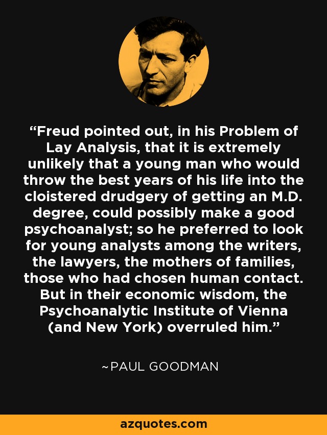 Freud pointed out, in his Problem of Lay Analysis, that it is extremely unlikely that a young man who would throw the best years of his life into the cloistered drudgery of getting an M.D. degree, could possibly make a good psychoanalyst; so he preferred to look for young analysts among the writers, the lawyers, the mothers of families, those who had chosen human contact. But in their economic wisdom, the Psychoanalytic Institute of Vienna (and New York) overruled him. - Paul Goodman
