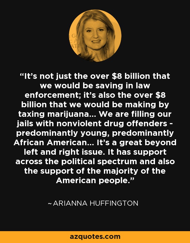 It's not just the over $8 billion that we would be saving in law enforcement; it's also the over $8 billion that we would be making by taxing marijuana... We are filling our jails with nonviolent drug offenders - predominantly young, predominantly African American... It's a great beyond left and right issue. It has support across the political spectrum and also the support of the majority of the American people. - Arianna Huffington