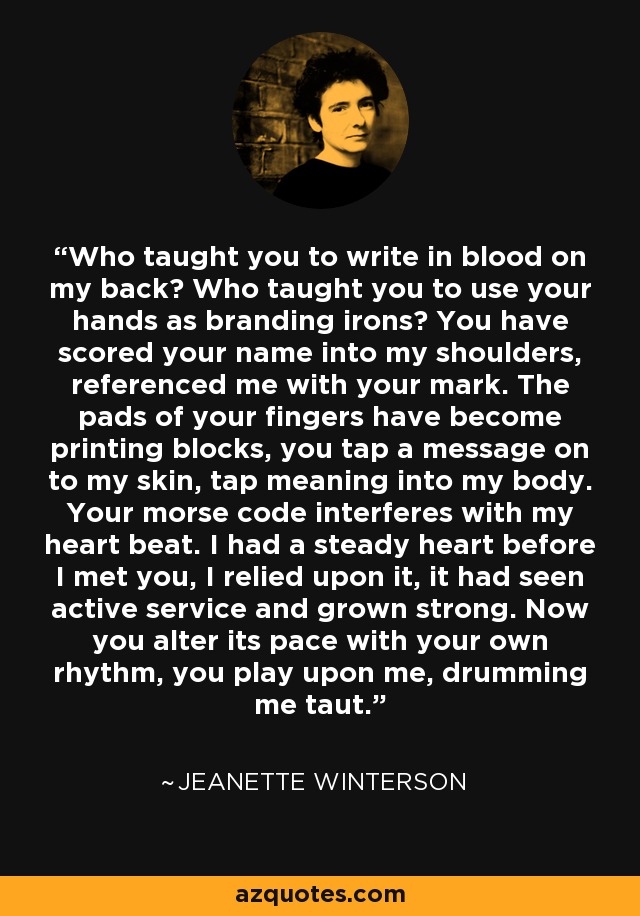 Who taught you to write in blood on my back? Who taught you to use your hands as branding irons? You have scored your name into my shoulders, referenced me with your mark. The pads of your fingers have become printing blocks, you tap a message on to my skin, tap meaning into my body. Your morse code interferes with my heart beat. I had a steady heart before I met you, I relied upon it, it had seen active service and grown strong. Now you alter its pace with your own rhythm, you play upon me, drumming me taut. - Jeanette Winterson