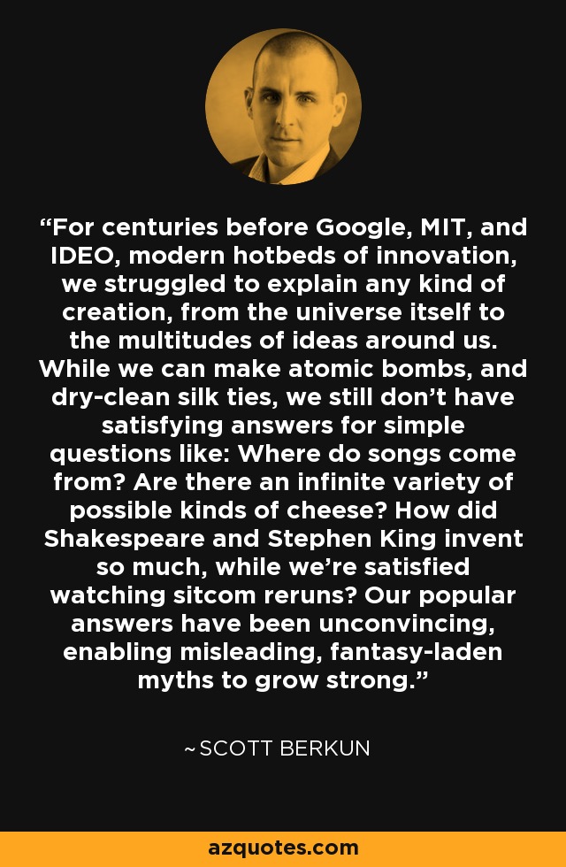 For centuries before Google, MIT, and IDEO, modern hotbeds of innovation, we struggled to explain any kind of creation, from the universe itself to the multitudes of ideas around us. While we can make atomic bombs, and dry-clean silk ties, we still don't have satisfying answers for simple questions like: Where do songs come from? Are there an infinite variety of possible kinds of cheese? How did Shakespeare and Stephen King invent so much, while we're satisfied watching sitcom reruns? Our popular answers have been unconvincing, enabling misleading, fantasy-laden myths to grow strong. - Scott Berkun