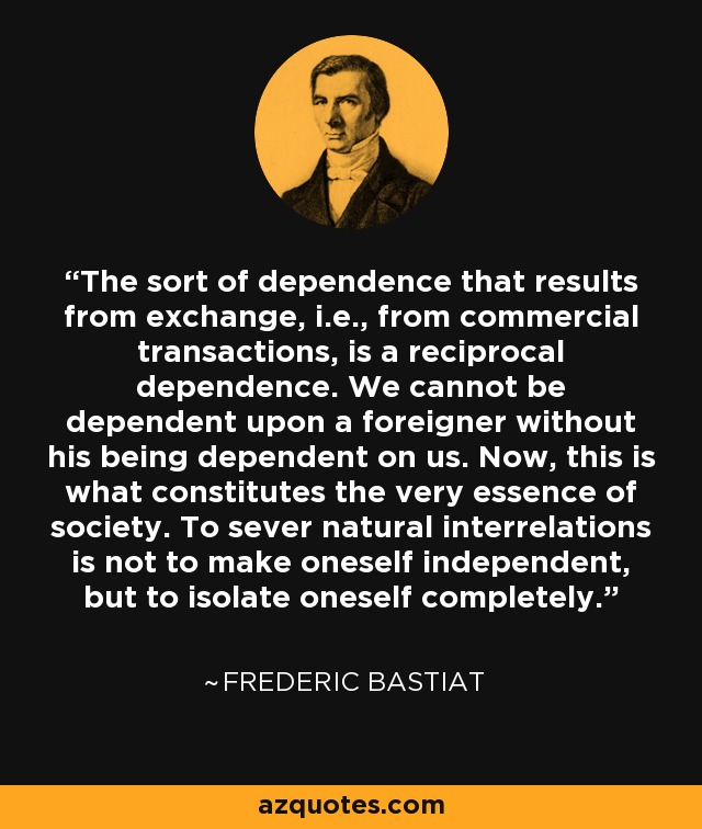 The sort of dependence that results from exchange, i.e., from commercial transactions, is a reciprocal dependence. We cannot be dependent upon a foreigner without his being dependent on us. Now, this is what constitutes the very essence of society. To sever natural interrelations is not to make oneself independent, but to isolate oneself completely. - Frederic Bastiat