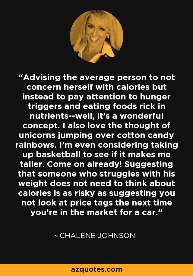 Advising the average person to not concern herself with calories but instead to pay attention to hunger triggers and eating foods rick in nutrients--well, it's a wonderful concept. I also love the thought of unicorns jumping over cotton candy rainbows. I'm even considering taking up basketball to see if it makes me taller. Come on already! Suggesting that someone who struggles with his weight does not need to think about calories is as risky as suggesting you not look at price tags the next time you're in the market for a car. - Chalene Johnson