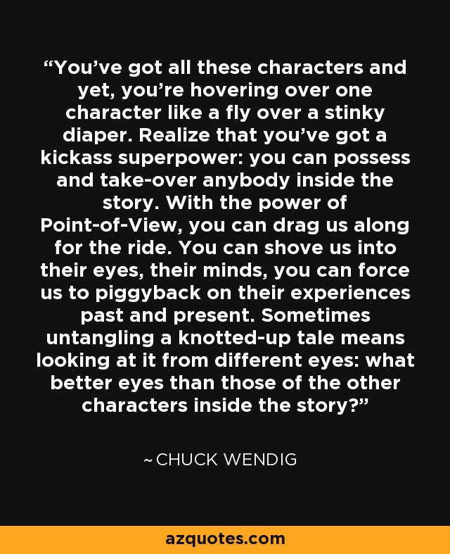 You've got all these characters and yet, you're hovering over one character like a fly over a stinky diaper. Realize that you've got a kickass superpower: you can possess and take-over anybody inside the story. With the power of Point-of-View, you can drag us along for the ride. You can shove us into their eyes, their minds, you can force us to piggyback on their experiences past and present. Sometimes untangling a knotted-up tale means looking at it from different eyes: what better eyes than those of the other characters inside the story? - Chuck Wendig