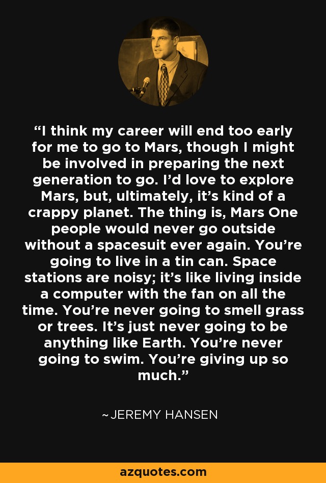 I think my career will end too early for me to go to Mars, though I might be involved in preparing the next generation to go. I'd love to explore Mars, but, ultimately, it's kind of a crappy planet. The thing is, Mars One people would never go outside without a spacesuit ever again. You're going to live in a tin can. Space stations are noisy; it's like living inside a computer with the fan on all the time. You're never going to smell grass or trees. It's just never going to be anything like Earth. You're never going to swim. You're giving up so much. - Jeremy Hansen