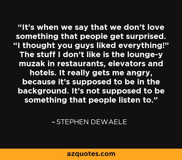 It’s when we say that we don’t love something that people get surprised. “I thought you guys liked everything!” The stuff I don’t like is the lounge-y muzak in restaurants, elevators and hotels. It really gets me angry, because it’s supposed to be in the background. It’s not supposed to be something that people listen to. - Stephen Dewaele