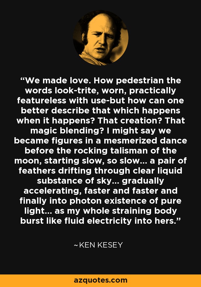 We made love. How pedestrian the words look-trite, worn, practically featureless with use-but how can one better describe that which happens when it happens? That creation? That magic blending? I might say we became figures in a mesmerized dance before the rocking talisman of the moon, starting slow, so slow... a pair of feathers drifting through clear liquid substance of sky... gradually accelerating, faster and faster and finally into photon existence of pure light... as my whole straining body burst like fluid electricity into hers. - Ken Kesey