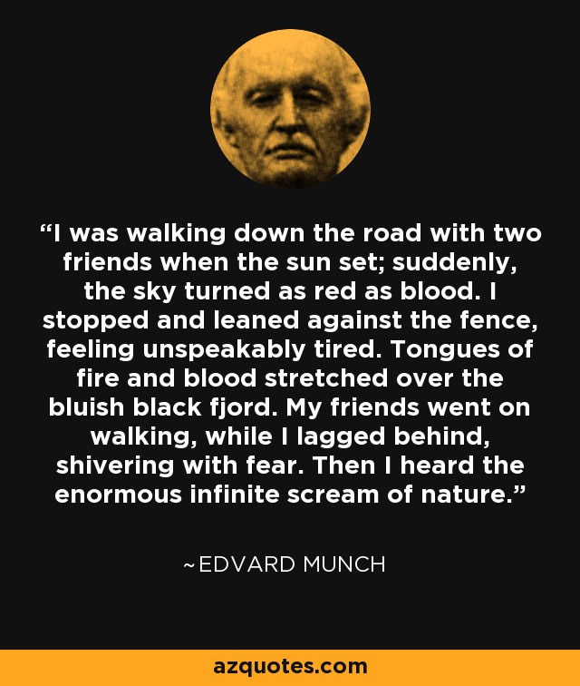 I was walking down the road with two friends when the sun set; suddenly, the sky turned as red as blood. I stopped and leaned against the fence, feeling unspeakably tired. Tongues of fire and blood stretched over the bluish black fjord. My friends went on walking, while I lagged behind, shivering with fear. Then I heard the enormous infinite scream of nature. - Edvard Munch