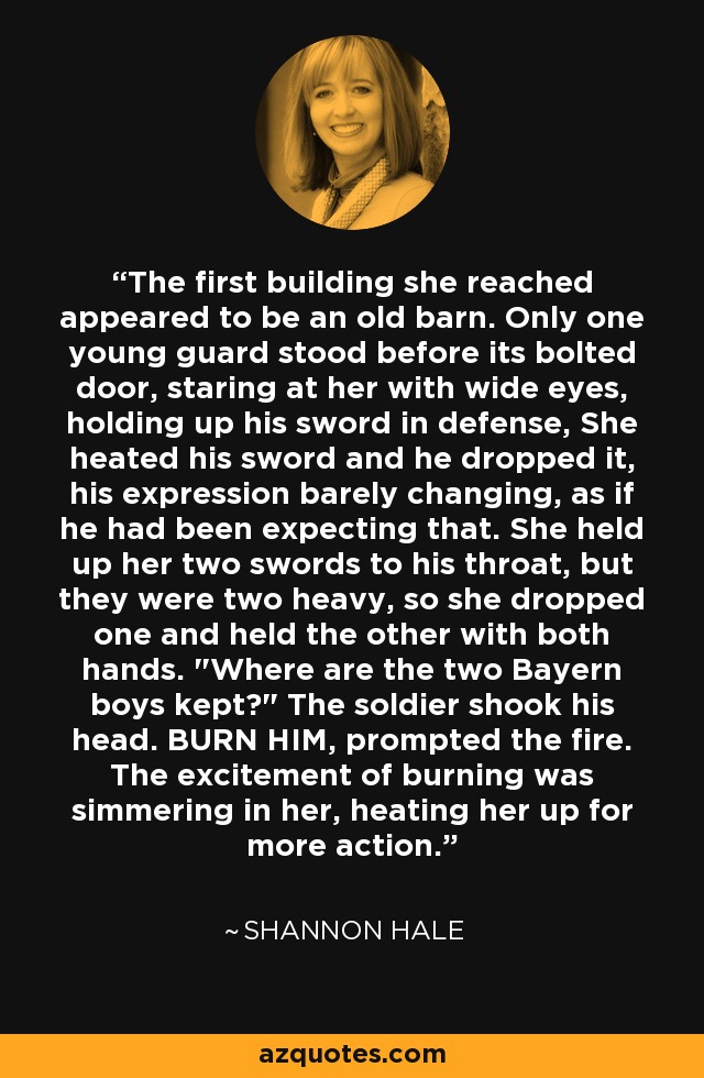 The first building she reached appeared to be an old barn. Only one young guard stood before its bolted door, staring at her with wide eyes, holding up his sword in defense, She heated his sword and he dropped it, his expression barely changing, as if he had been expecting that. She held up her two swords to his throat, but they were two heavy, so she dropped one and held the other with both hands. 