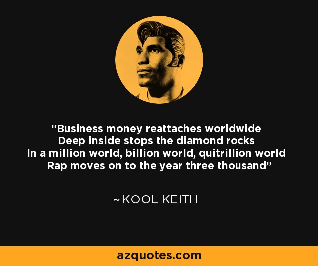 Business money reattaches worldwide Deep inside stops the diamond rocks In a million world, billion world, quitrillion world Rap moves on to the year three thousand - Kool Keith