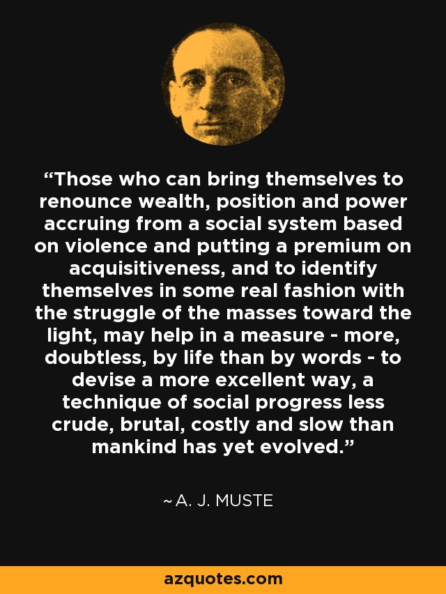 Those who can bring themselves to renounce wealth, position and power accruing from a social system based on violence and putting a premium on acquisitiveness, and to identify themselves in some real fashion with the struggle of the masses toward the light, may help in a measure - more, doubtless, by life than by words - to devise a more excellent way, a technique of social progress less crude, brutal, costly and slow than mankind has yet evolved. - A. J. Muste