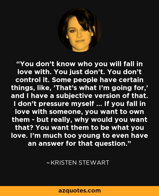 You don't know who you will fall in love with. You just don't. You don't control it. Some people have certain things, like, 'That's what I'm going for,' and I have a subjective version of that. I don't pressure myself … If you fall in love with someone, you want to own them - but really, why would you want that? You want them to be what you love. I'm much too young to even have an answer for that question. - Kristen Stewart