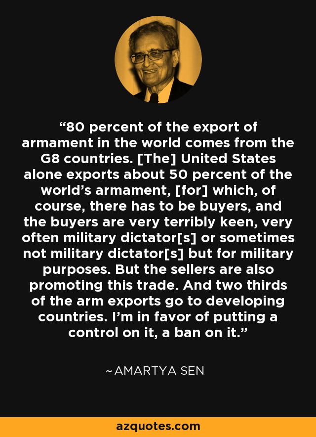 80 percent of the export of armament in the world comes from the G8 countries. [The] United States alone exports about 50 percent of the world's armament, [for] which, of course, there has to be buyers, and the buyers are very terribly keen, very often military dictator[s] or sometimes not military dictator[s] but for military purposes. But the sellers are also promoting this trade. And two thirds of the arm exports go to developing countries. I'm in favor of putting a control on it, a ban on it. - Amartya Sen
