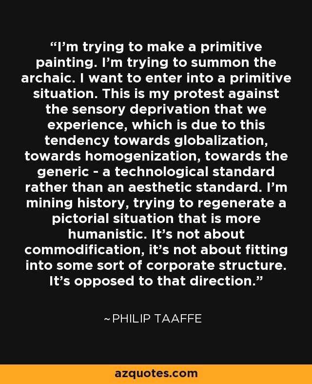 I'm trying to make a primitive painting. I'm trying to summon the archaic. I want to enter into a primitive situation. This is my protest against the sensory deprivation that we experience, which is due to this tendency towards globalization, towards homogenization, towards the generic - a technological standard rather than an aesthetic standard. I'm mining history, trying to regenerate a pictorial situation that is more humanistic. It's not about commodification, it's not about fitting into some sort of corporate structure. It's opposed to that direction. - Philip Taaffe