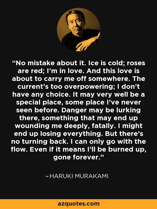 No mistake about it. Ice is cold; roses are red; I'm in love. And this love is about to carry me off somewhere. The current's too overpowering; I don't have any choice. It may very well be a special place, some place I've never seen before. Danger may be lurking there, something that may end up wounding me deeply, fatally. I might end up losing everything. But there's no turning back. I can only go with the flow. Even if it means I'll be burned up, gone forever. - Haruki Murakami