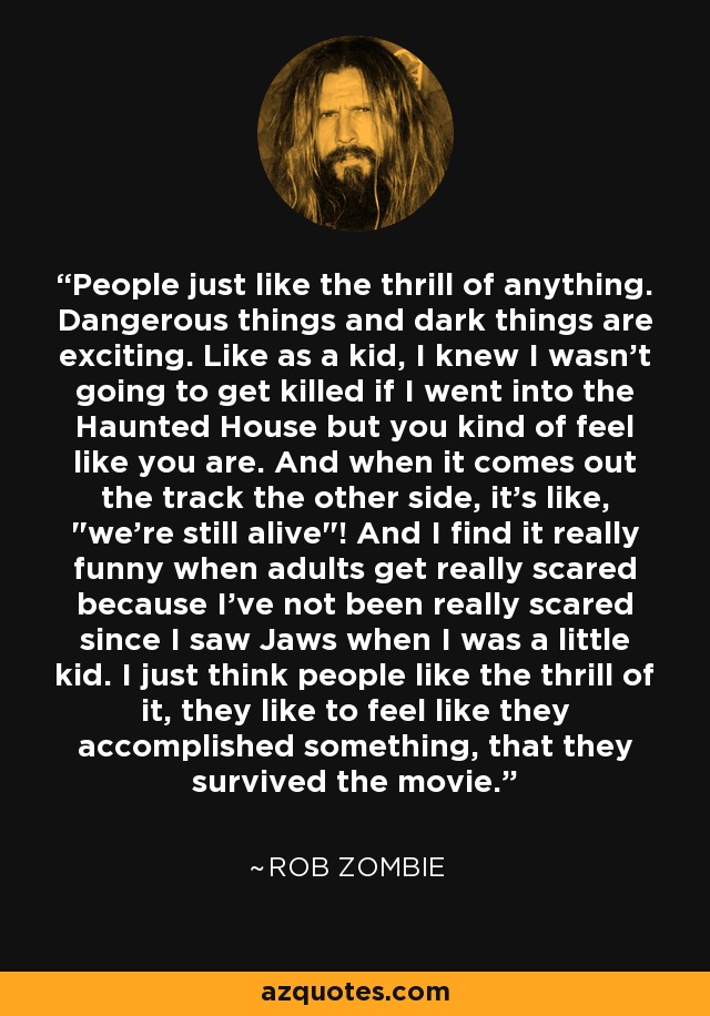 People just like the thrill of anything. Dangerous things and dark things are exciting. Like as a kid, I knew I wasn't going to get killed if I went into the Haunted House but you kind of feel like you are. And when it comes out the track the other side, it's like, 