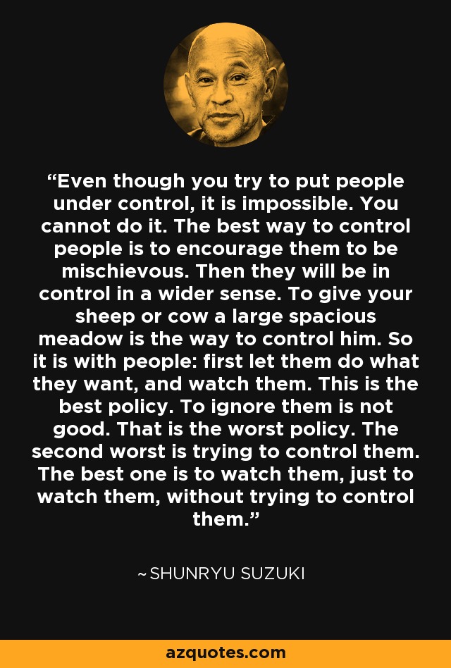 Even though you try to put people under control, it is impossible. You cannot do it. The best way to control people is to encourage them to be mischievous. Then they will be in control in a wider sense. To give your sheep or cow a large spacious meadow is the way to control him. So it is with people: first let them do what they want, and watch them. This is the best policy. To ignore them is not good. That is the worst policy. The second worst is trying to control them. The best one is to watch them, just to watch them, without trying to control them. - Shunryu Suzuki