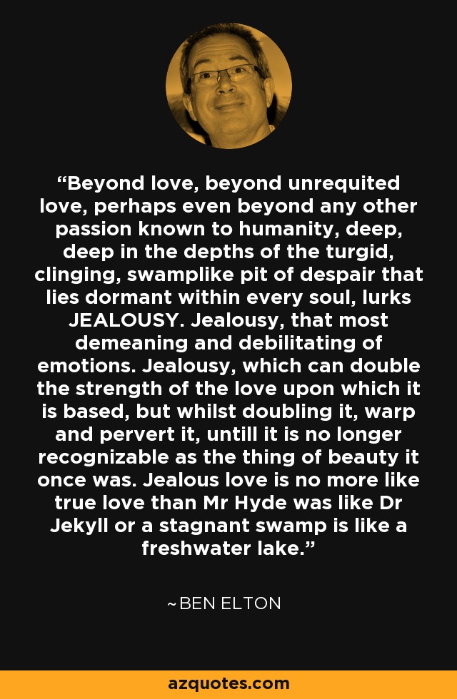 Beyond love, beyond unrequited love, perhaps even beyond any other passion known to humanity, deep, deep in the depths of the turgid, clinging, swamplike pit of despair that lies dormant within every soul, lurks JEALOUSY. Jealousy, that most demeaning and debilitating of emotions. Jealousy, which can double the strength of the love upon which it is based, but whilst doubling it, warp and pervert it, untill it is no longer recognizable as the thing of beauty it once was. Jealous love is no more like true love than Mr Hyde was like Dr Jekyll or a stagnant swamp is like a freshwater lake. - Ben Elton