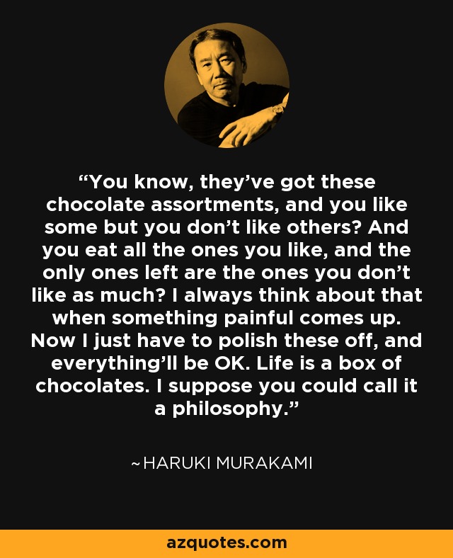 You know, they've got these chocolate assortments, and you like some but you don't like others? And you eat all the ones you like, and the only ones left are the ones you don't like as much? I always think about that when something painful comes up. Now I just have to polish these off, and everything'll be OK. Life is a box of chocolates. I suppose you could call it a philosophy. - Haruki Murakami