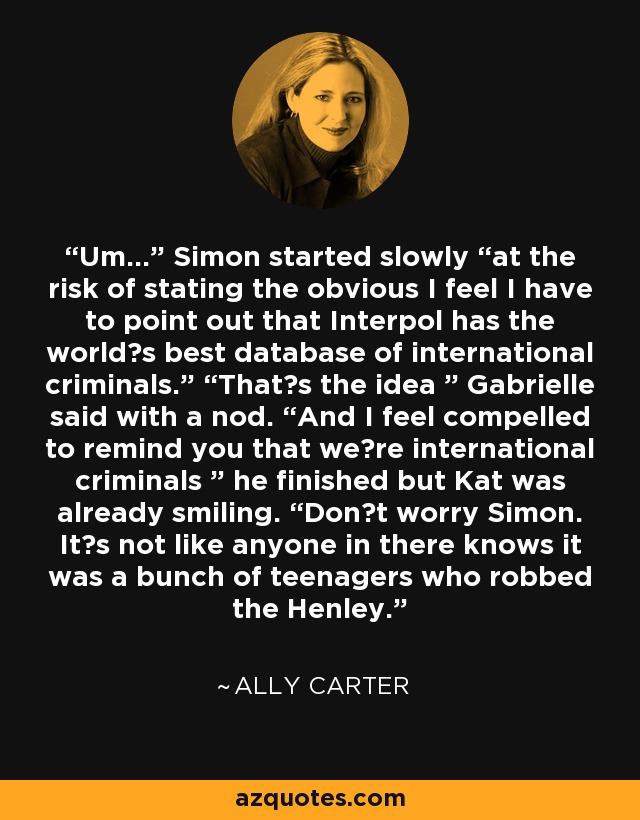 Um…” Simon started slowly “at the risk of stating the obvious I feel I have to point out that Interpol has the worldʼs best database of international criminals.” “Thatʼs the idea ” Gabrielle said with a nod. “And I feel compelled to remind you that weʼre international criminals ” he finished but Kat was already smiling. “Donʼt worry Simon. Itʼs not like anyone in there knows it was a bunch of teenagers who robbed the Henley. - Ally Carter