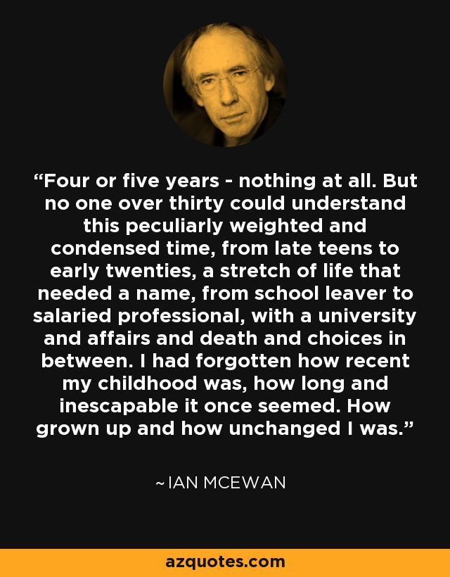 Four or five years - nothing at all. But no one over thirty could understand this peculiarly weighted and condensed time, from late teens to early twenties, a stretch of life that needed a name, from school leaver to salaried professional, with a university and affairs and death and choices in between. I had forgotten how recent my childhood was, how long and inescapable it once seemed. How grown up and how unchanged I was. - Ian Mcewan