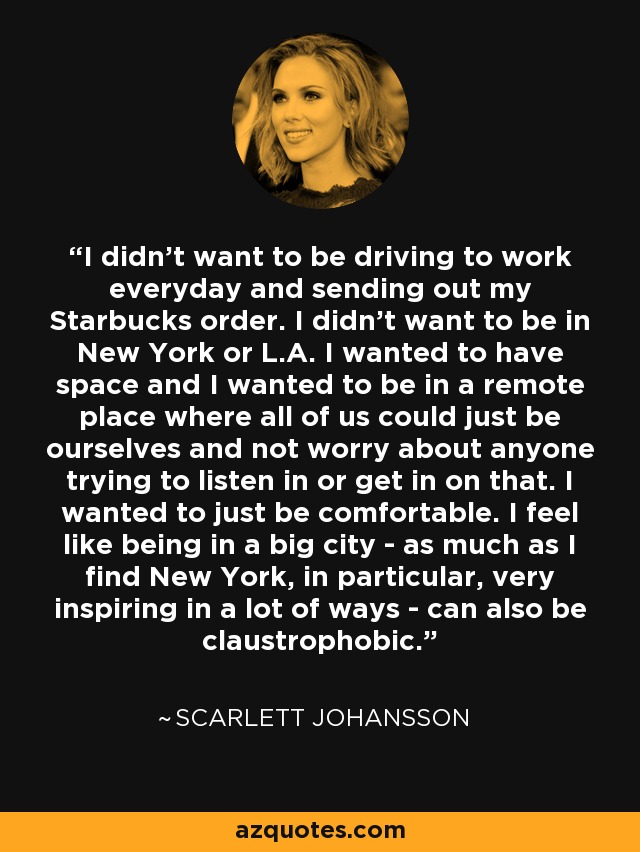 I didn't want to be driving to work everyday and sending out my Starbucks order. I didn't want to be in New York or L.A. I wanted to have space and I wanted to be in a remote place where all of us could just be ourselves and not worry about anyone trying to listen in or get in on that. I wanted to just be comfortable. I feel like being in a big city - as much as I find New York, in particular, very inspiring in a lot of ways - can also be claustrophobic. - Scarlett Johansson
