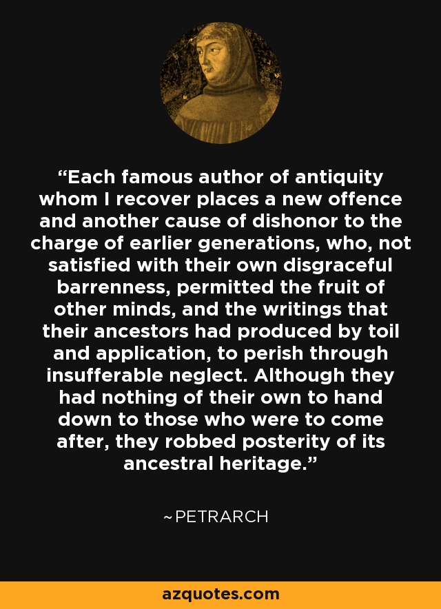 Each famous author of antiquity whom I recover places a new offence and another cause of dishonor to the charge of earlier generations, who, not satisfied with their own disgraceful barrenness, permitted the fruit of other minds, and the writings that their ancestors had produced by toil and application, to perish through insufferable neglect. Although they had nothing of their own to hand down to those who were to come after, they robbed posterity of its ancestral heritage. - Petrarch