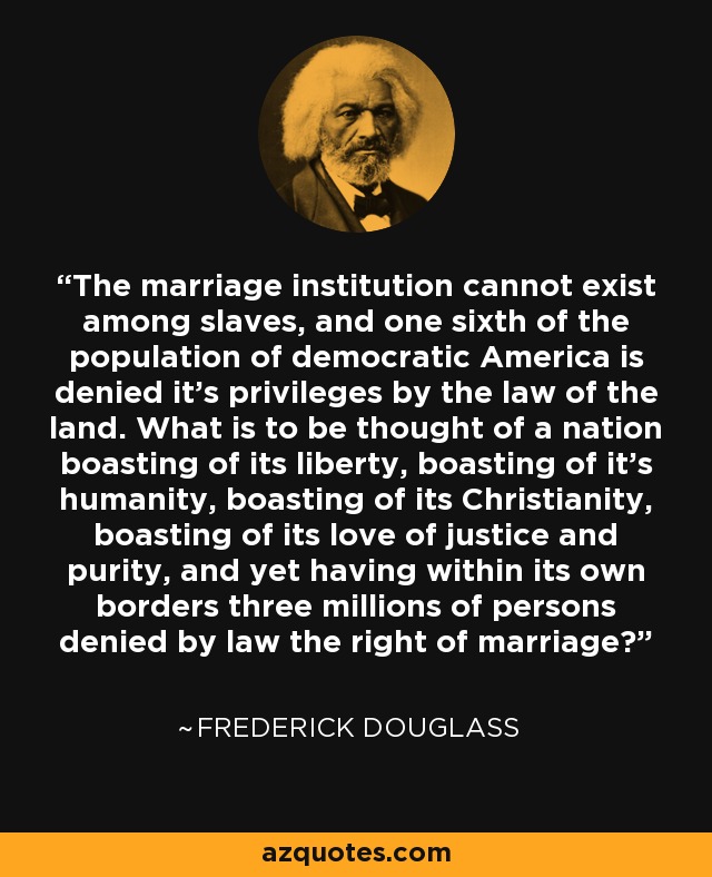 The marriage institution cannot exist among slaves, and one sixth of the population of democratic America is denied it's privileges by the law of the land. What is to be thought of a nation boasting of its liberty, boasting of it's humanity, boasting of its Christianity, boasting of its love of justice and purity, and yet having within its own borders three millions of persons denied by law the right of marriage? - Frederick Douglass