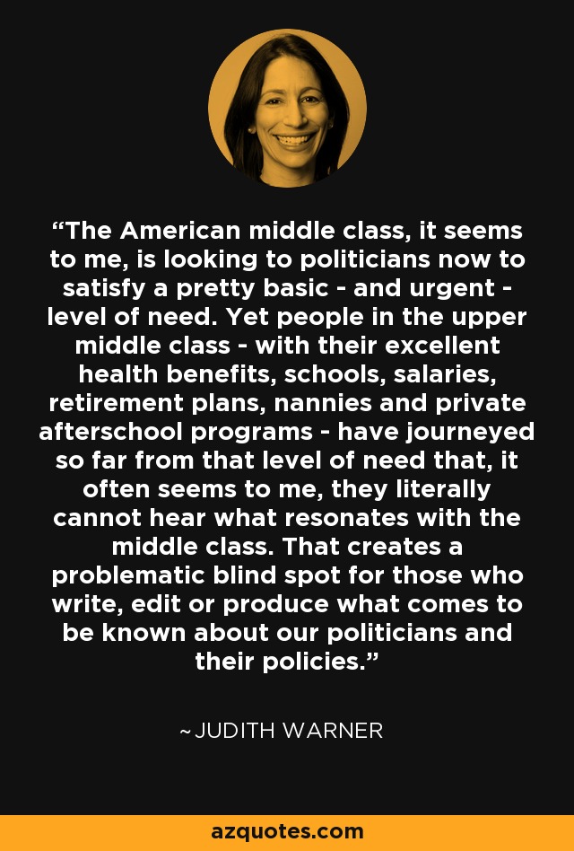 The American middle class, it seems to me, is looking to politicians now to satisfy a pretty basic - and urgent - level of need. Yet people in the upper middle class - with their excellent health benefits, schools, salaries, retirement plans, nannies and private afterschool programs - have journeyed so far from that level of need that, it often seems to me, they literally cannot hear what resonates with the middle class. That creates a problematic blind spot for those who write, edit or produce what comes to be known about our politicians and their policies. - Judith Warner