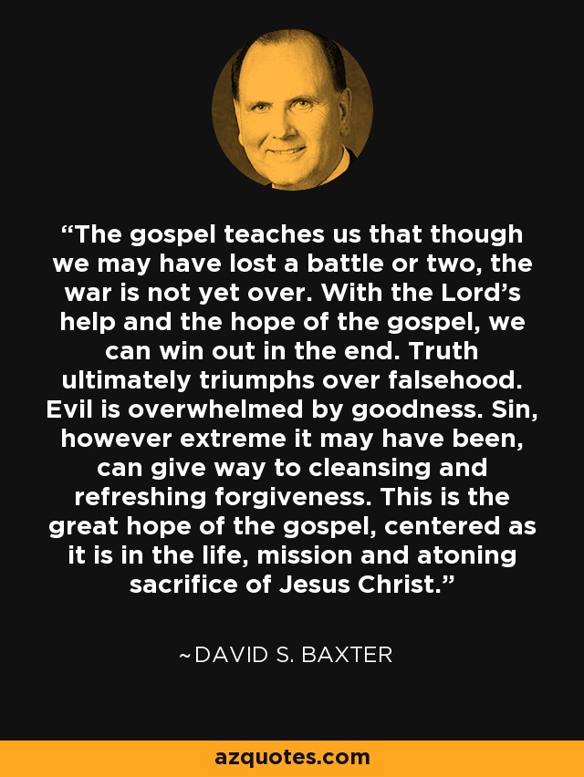 The gospel teaches us that though we may have lost a battle or two, the war is not yet over. With the Lord's help and the hope of the gospel, we can win out in the end. Truth ultimately triumphs over falsehood. Evil is overwhelmed by goodness. Sin, however extreme it may have been, can give way to cleansing and refreshing forgiveness. This is the great hope of the gospel, centered as it is in the life, mission and atoning sacrifice of Jesus Christ. - David S. Baxter