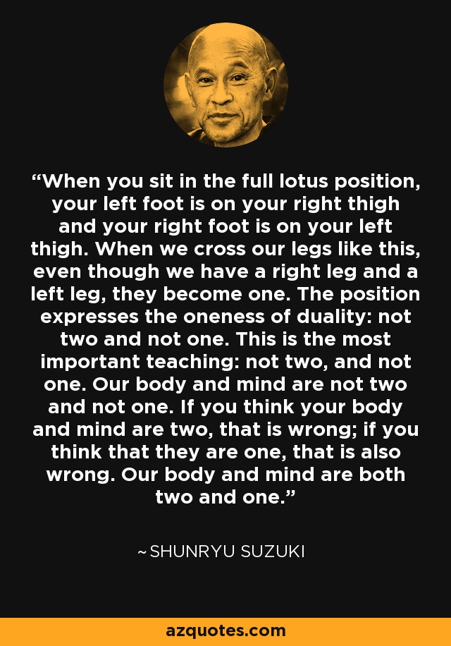 When you sit in the full lotus position, your left foot is on your right thigh and your right foot is on your left thigh. When we cross our legs like this, even though we have a right leg and a left leg, they become one. The position expresses the oneness of duality: not two and not one. This is the most important teaching: not two, and not one. Our body and mind are not two and not one. If you think your body and mind are two, that is wrong; if you think that they are one, that is also wrong. Our body and mind are both two and one. - Shunryu Suzuki