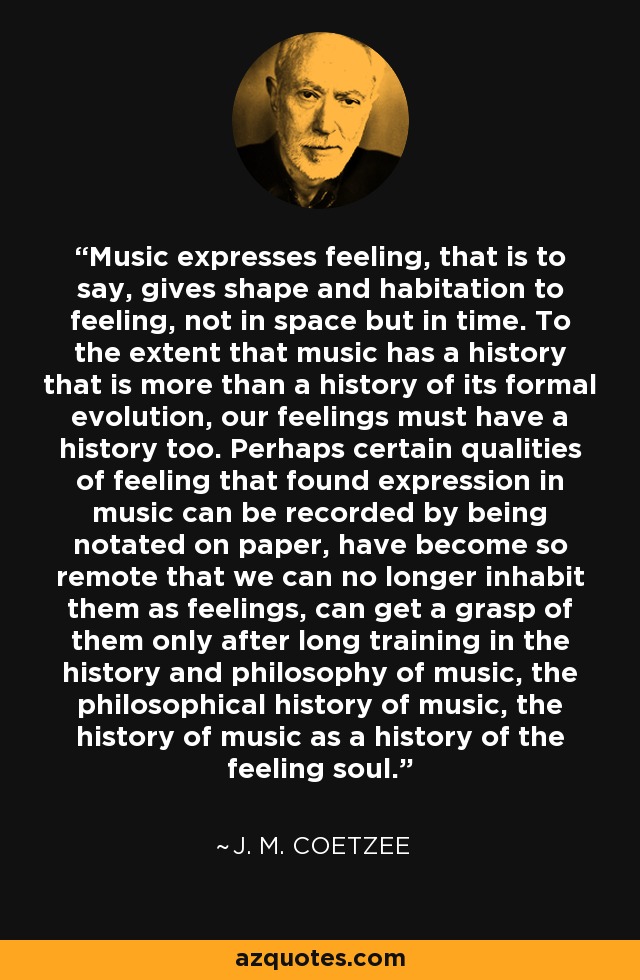 Music expresses feeling, that is to say, gives shape and habitation to feeling, not in space but in time. To the extent that music has a history that is more than a history of its formal evolution, our feelings must have a history too. Perhaps certain qualities of feeling that found expression in music can be recorded by being notated on paper, have become so remote that we can no longer inhabit them as feelings, can get a grasp of them only after long training in the history and philosophy of music, the philosophical history of music, the history of music as a history of the feeling soul. - J. M. Coetzee