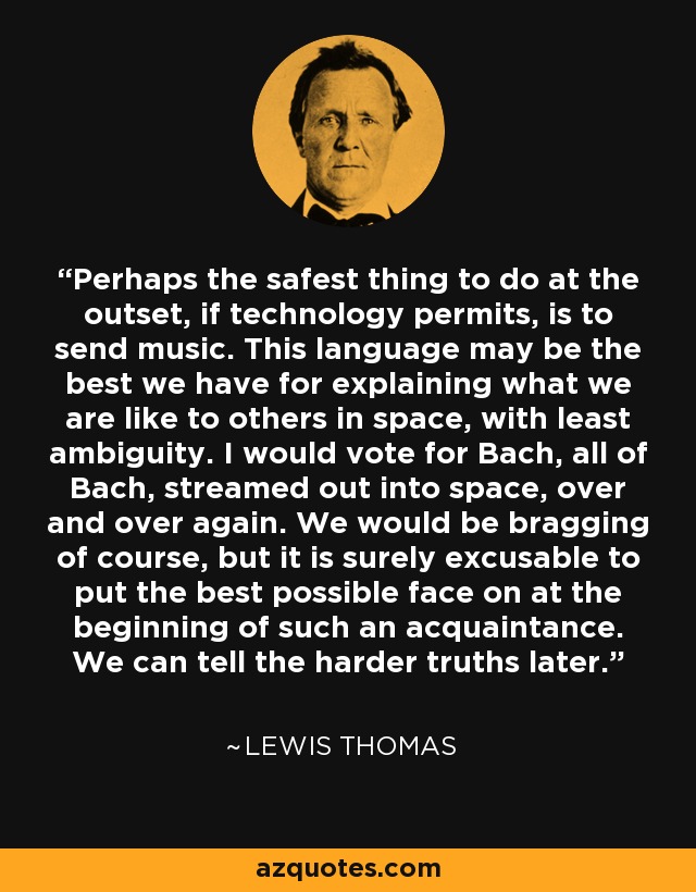 Perhaps the safest thing to do at the outset, if technology permits, is to send music. This language may be the best we have for explaining what we are like to others in space, with least ambiguity. I would vote for Bach, all of Bach, streamed out into space, over and over again. We would be bragging of course, but it is surely excusable to put the best possible face on at the beginning of such an acquaintance. We can tell the harder truths later. - Lewis Thomas