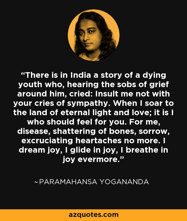 There is in India a story of a dying youth who, hearing the sobs of grief around him, cried: Insult me not with your cries of sympathy. When I soar to the land of eternal light and love; it is I who should feel for you. For me, disease, shattering of bones, sorrow, excruciating heartaches no more. I dream joy, I glide in joy, I breathe in joy evermore. - Paramahansa Yogananda