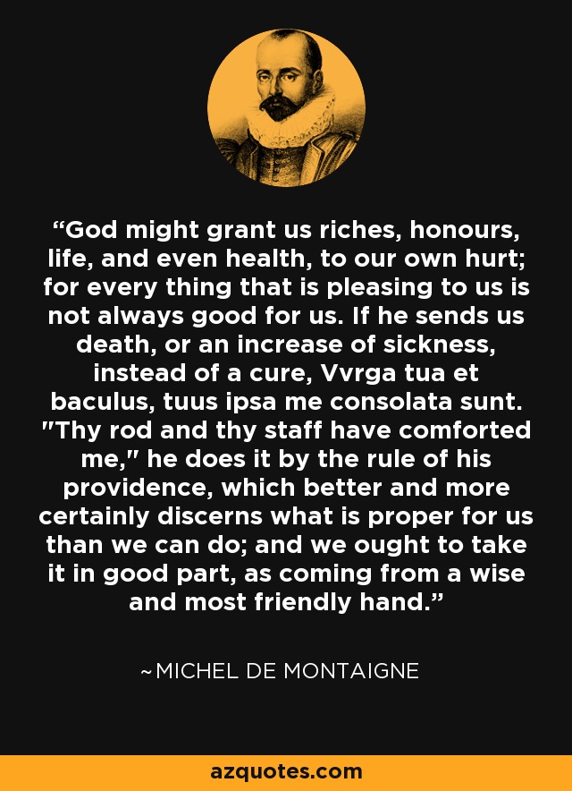 God might grant us riches, honours, life, and even health, to our own hurt; for every thing that is pleasing to us is not always good for us. If he sends us death, or an increase of sickness, instead of a cure, Vvrga tua et baculus, tuus ipsa me consolata sunt. 