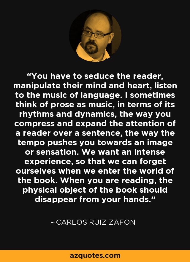 You have to seduce the reader, manipulate their mind and heart, listen to the music of language. I sometimes think of prose as music, in terms of its rhythms and dynamics, the way you compress and expand the attention of a reader over a sentence, the way the tempo pushes you towards an image or sensation. We want an intense experience, so that we can forget ourselves when we enter the world of the book. When you are reading, the physical object of the book should disappear from your hands. - Carlos Ruiz Zafon