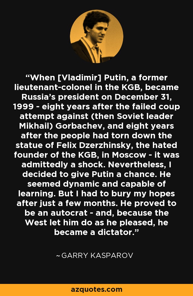 When [Vladimir] Putin, a former lieutenant-colonel in the KGB, became Russia's president on December 31, 1999 - eight years after the failed coup attempt against (then Soviet leader Mikhail) Gorbachev, and eight years after the people had torn down the statue of Felix Dzerzhinsky, the hated founder of the KGB, in Moscow - it was admittedly a shock. Nevertheless, I decided to give Putin a chance. He seemed dynamic and capable of learning. But I had to bury my hopes after just a few months. He proved to be an autocrat - and, because the West let him do as he pleased, he became a dictator. - Garry Kasparov
