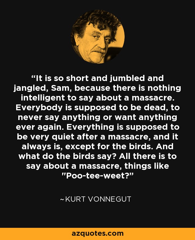 It is so short and jumbled and jangled, Sam, because there is nothing intelligent to say about a massacre. Everybody is supposed to be dead, to never say anything or want anything ever again. Everything is supposed to be very quiet after a massacre, and it always is, except for the birds. And what do the birds say? All there is to say about a massacre, things like 