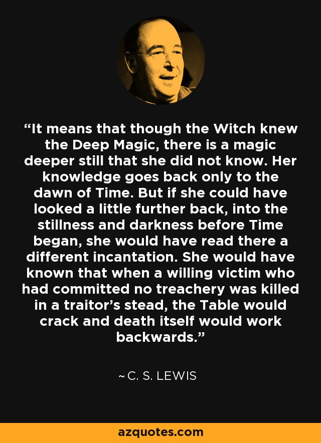 It means that though the Witch knew the Deep Magic, there is a magic deeper still that she did not know. Her knowledge goes back only to the dawn of Time. But if she could have looked a little further back, into the stillness and darkness before Time began, she would have read there a different incantation. She would have known that when a willing victim who had committed no treachery was killed in a traitor's stead, the Table would crack and death itself would work backwards. - C. S. Lewis