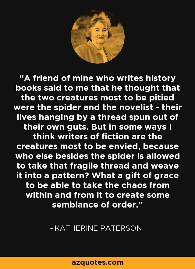 A friend of mine who writes history books said to me that he thought that the two creatures most to be pitied were the spider and the novelist - their lives hanging by a thread spun out of their own guts. But in some ways I think writers of fiction are the creatures most to be envied, because who else besides the spider is allowed to take that fragile thread and weave it into a pattern? What a gift of grace to be able to take the chaos from within and from it to create some semblance of order. - Katherine Paterson