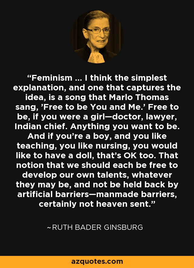Feminism … I think the simplest explanation, and one that captures the idea, is a song that Marlo Thomas sang, 'Free to be You and Me.' Free to be, if you were a girl—doctor, lawyer, Indian chief. Anything you want to be. And if you’re a boy, and you like teaching, you like nursing, you would like to have a doll, that’s OK too. That notion that we should each be free to develop our own talents, whatever they may be, and not be held back by artificial barriers—manmade barriers, certainly not heaven sent. - Ruth Bader Ginsburg