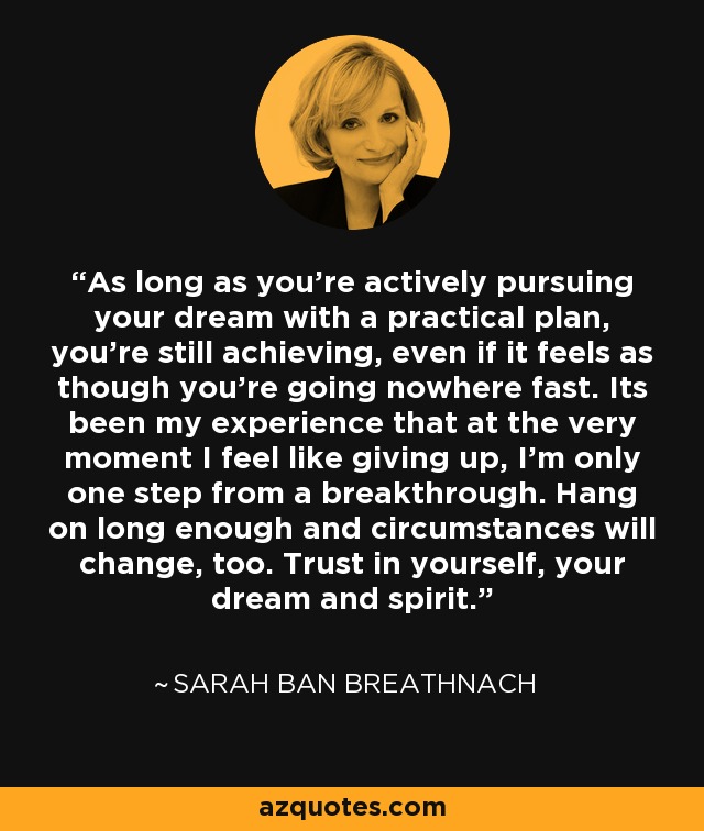 As long as you're actively pursuing your dream with a practical plan, you're still achieving, even if it feels as though you're going nowhere fast. Its been my experience that at the very moment I feel like giving up, I'm only one step from a breakthrough. Hang on long enough and circumstances will change, too. Trust in yourself, your dream and spirit. - Sarah Ban Breathnach