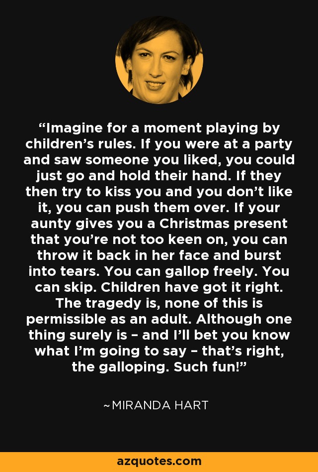 Imagine for a moment playing by children's rules. If you were at a party and saw someone you liked, you could just go and hold their hand. If they then try to kiss you and you don't like it, you can push them over. If your aunty gives you a Christmas present that you're not too keen on, you can throw it back in her face and burst into tears. You can gallop freely. You can skip. Children have got it right. The tragedy is, none of this is permissible as an adult. Although one thing surely is – and I'll bet you know what I'm going to say – that's right, the galloping. Such fun! - Miranda Hart