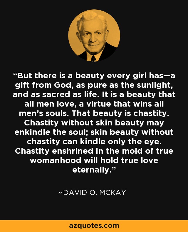 But there is a beauty every girl has—a gift from God, as pure as the sunlight, and as sacred as life. It is a beauty that all men love, a virtue that wins all men's souls. That beauty is chastity. Chastity without skin beauty may enkindle the soul; skin beauty without chastity can kindle only the eye. Chastity enshrined in the mold of true womanhood will hold true love eternally. - David O. McKay