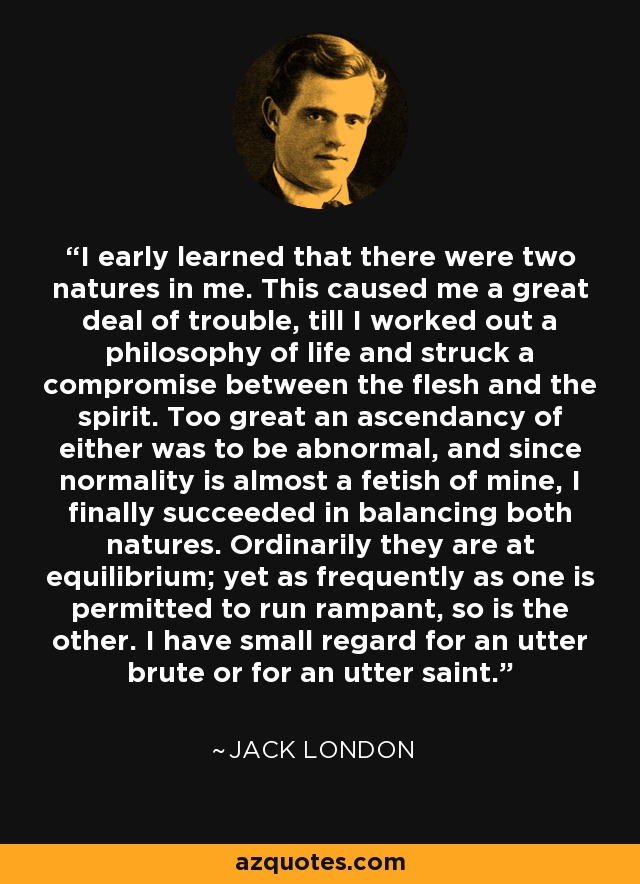 I early learned that there were two natures in me. This caused me a great deal of trouble, till I worked out a philosophy of life and struck a compromise between the flesh and the spirit. Too great an ascendancy of either was to be abnormal, and since normality is almost a fetish of mine, I finally succeeded in balancing both natures. Ordinarily they are at equilibrium; yet as frequently as one is permitted to run rampant, so is the other. I have small regard for an utter brute or for an utter saint. - Jack London