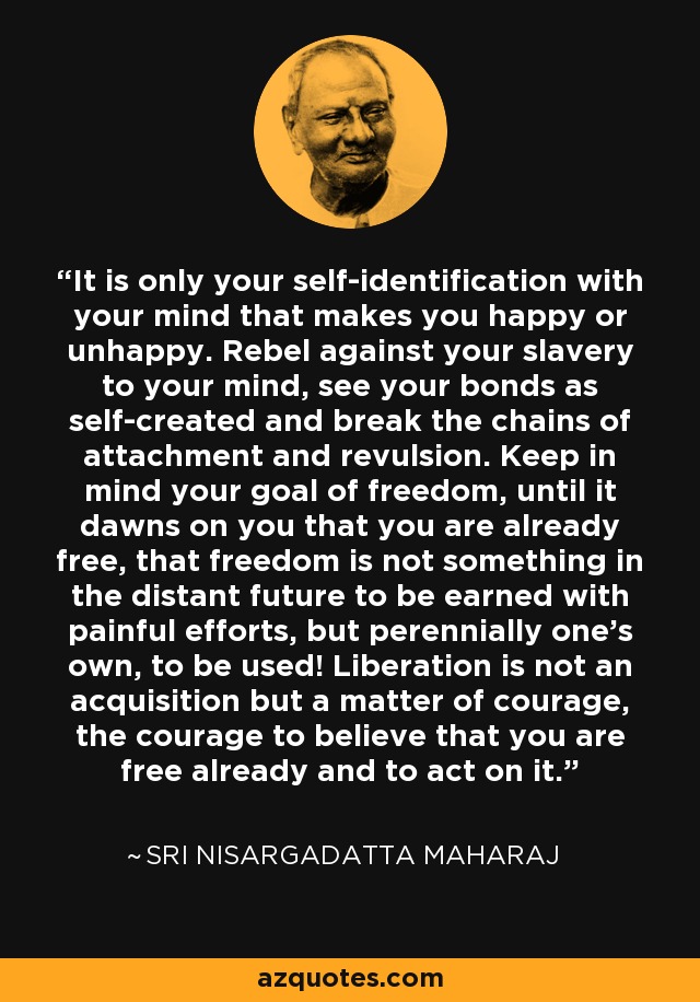 It is only your self-identification with your mind that makes you happy or unhappy. Rebel against your slavery to your mind, see your bonds as self-created and break the chains of attachment and revulsion. Keep in mind your goal of freedom, until it dawns on you that you are already free, that freedom is not something in the distant future to be earned with painful efforts, but perennially one's own, to be used! Liberation is not an acquisition but a matter of courage, the courage to believe that you are free already and to act on it. - Sri Nisargadatta Maharaj