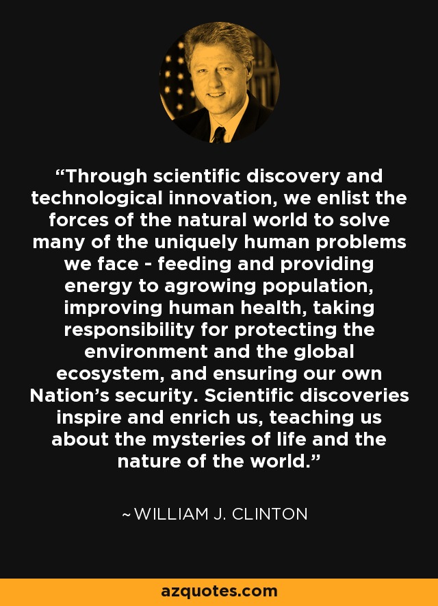Through scientific discovery and technological innovation, we enlist the forces of the natural world to solve many of the uniquely human problems we face - feeding and providing energy to agrowing population, improving human health, taking responsibility for protecting the environment and the global ecosystem, and ensuring our own Nation's security. Scientific discoveries inspire and enrich us, teaching us about the mysteries of life and the nature of the world. - William J. Clinton